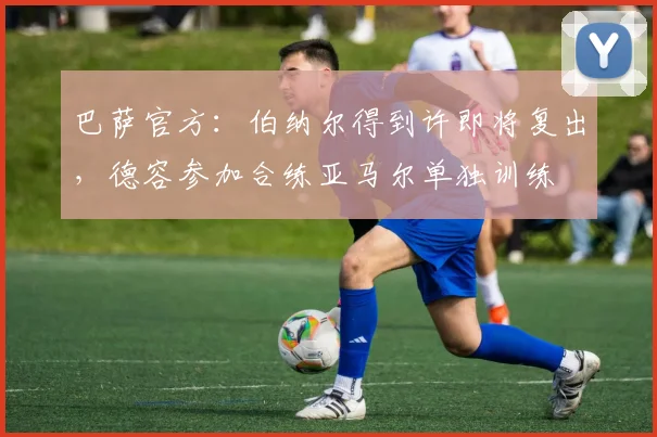 巴萨官方：伯纳尔得到许即将复出，德容参加合练亚马尔单独训练