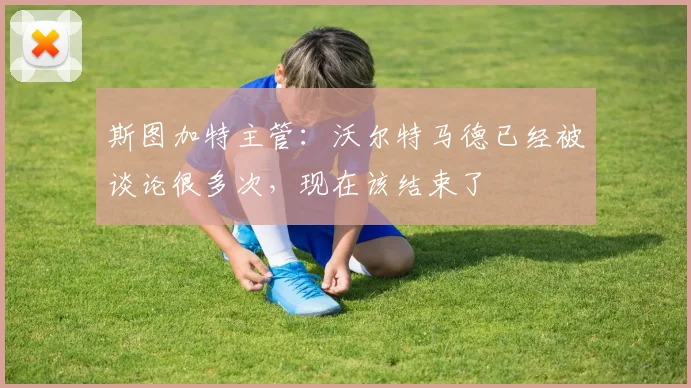 斯图加特主管：沃尔特马德已经被谈论很多次，现在该结束了